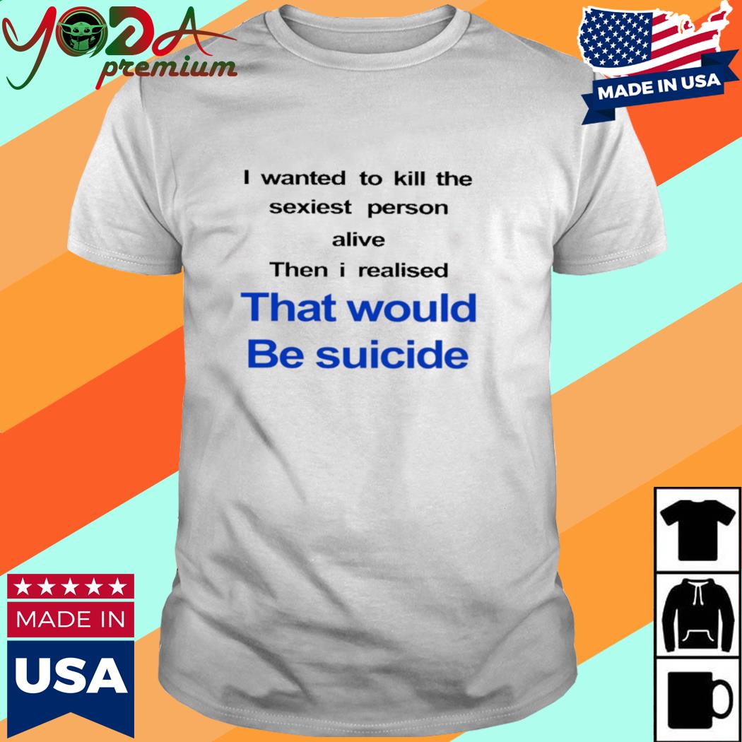 Official I Wanted To Kill The Sexiest Person Alive Then I Realised That Would Be Suicide Shirt